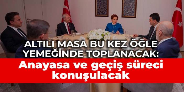 Altılı masa bu kez öğle yemeğinde toplanacak: Anayasa ve geçiş süreci konuşulacak