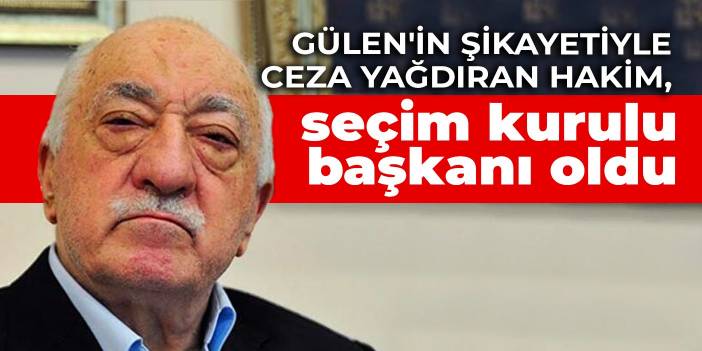 Gülen'in şikayetiyle ceza yağdıran hakim, seçim kurulu başkanı oldu