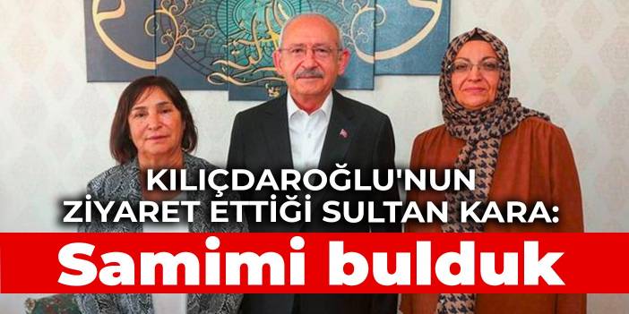 Kılıçdaroğlu'nun ziyaret ettiği Sultan Kara: Kendilerini samimi bulduk