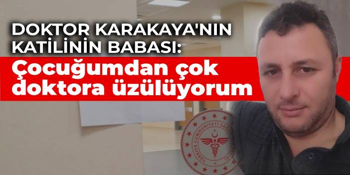 Doktor Karakaya'yı öldüren katilin babası: Kendi çocuğumdan çok doktora üzülüyorum