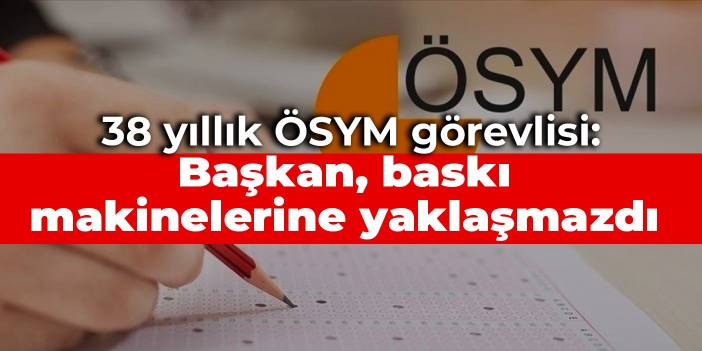 38 yıllık ÖSYM görevlisi: Başkan, baskı makinelerine yaklaşmazdı