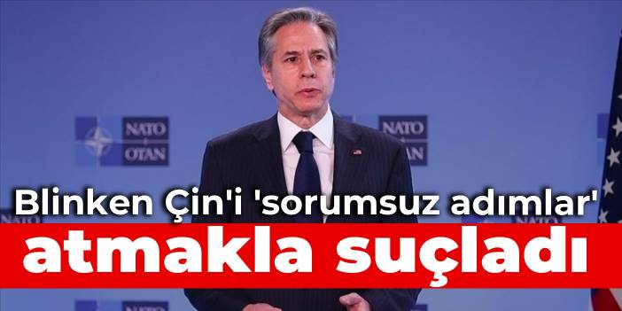 Blinken Çin'i 'sorumsuz adımlar' atmakla suçladı