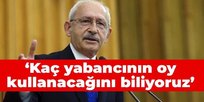 Kılıçdaroğlu: Kaç yabancının oy kullanacağını biliyoruz