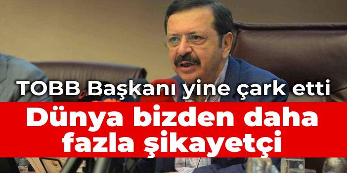 TOBB Başkanı yine çark etti: Dünya bizden daha fazla şikayetçi