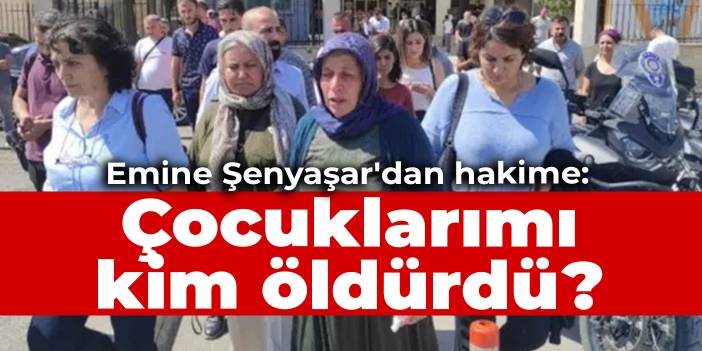 Emine Şenyaşar'dan hakime: Çocuklarımı kim öldürdü?