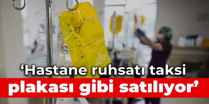 ‘Hastane ruhsatı taksi plakası gibi satılıyor’