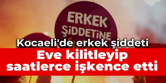 Kocaeli'de erkek şiddeti: Eve kilitleyip saatlerce işkence etti