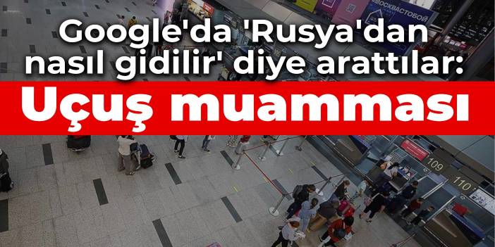 Google'da 'Rusya'dan nasıl gidilir' diye arattılar: Rusya'da uçuş muamması