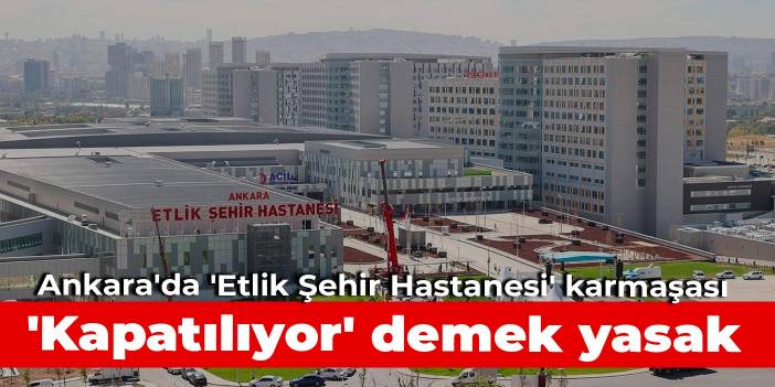 Ankara'da 'Etlik Şehir Hastanesi' karmaşası: 'Kapatılıyor' demek yasak