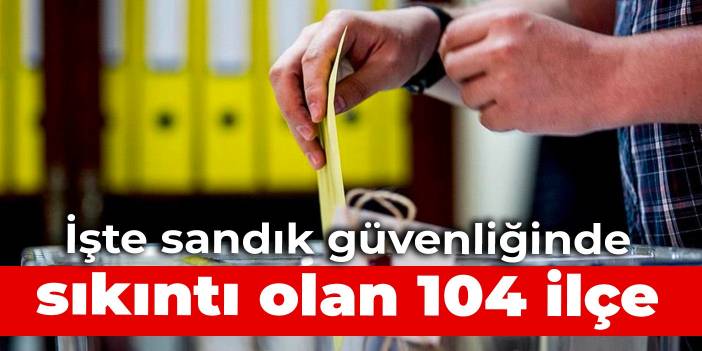 İşte sandık güvenliğinde sıkıntı olan 104 ilçe