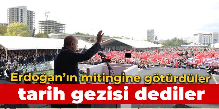 Tarih gezisi dediler Erdoğan’ın mitingine götürdüler