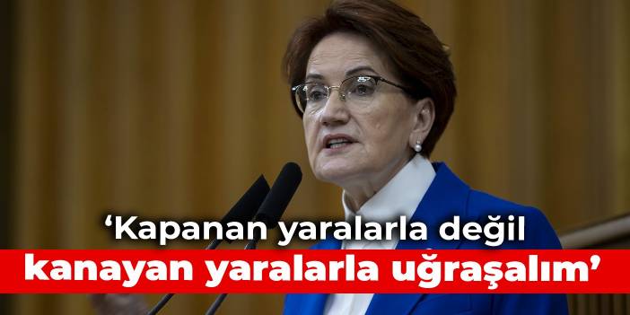 Akşener: Kapanan yaralarla değil, kanayan yaralarla uğraşalım