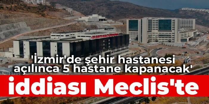 'İzmir'de şehir hastanesi açılınca 5 hastane kapanacak' iddiası Meclis'te