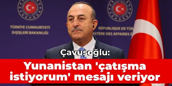 Çavuşoğlu: Yunanistan 'çatışma istiyorum' mesajı veriyor