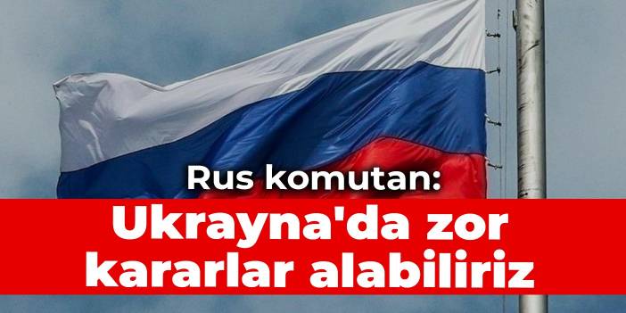 Rus komutan: Ukrayna'da zor kararlar alabiliriz