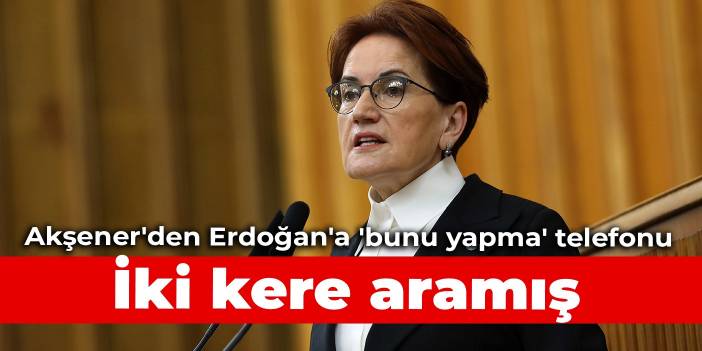 Akşener'den Erdoğan'a 'bunu yapma' telefonu: İki kere aramış