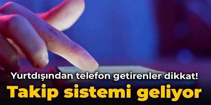 Yurtdışından telefon getirenler dikkat! Takip sistemi geliyor