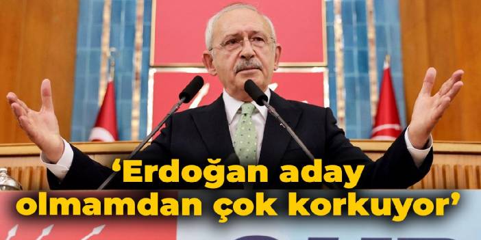 Kılıçdaroğlu: Erdoğan Cumhurbaşkanı adayı olmamdan çok korkuyor