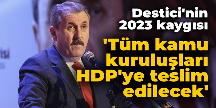 BBP lideri Destici'nin 2023 kaygısı: Tüm kamu kuruluşları HDP'ye teslim edilecek