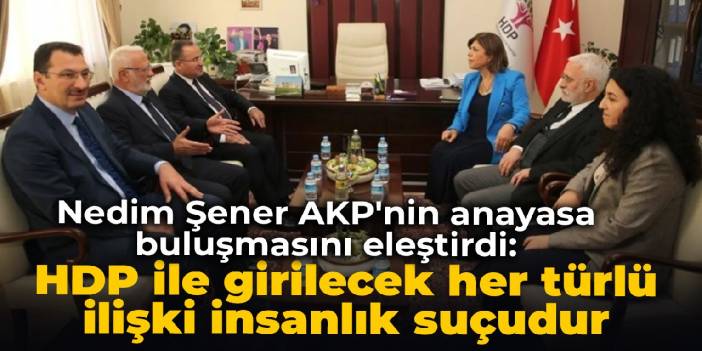 Nedim Şener AKP'nin anayasa buluşmasını eleştirdi: HDP ile girilecek her türlü ilişki insanlık suçudur