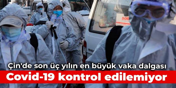 Çin'de son üç yılın en büyük vaka dalgası: Covid-19 kontrol edilemiyor