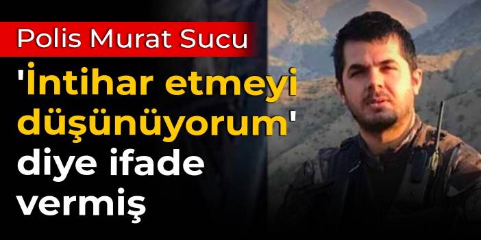 Polis Murat Sucu, 'İntihar etmeyi düşünüyorum' diye ifade vermiş