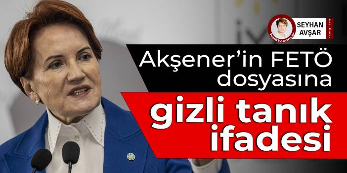 Akşener’in FETÖ dosyasına gizli tanık ifadesi