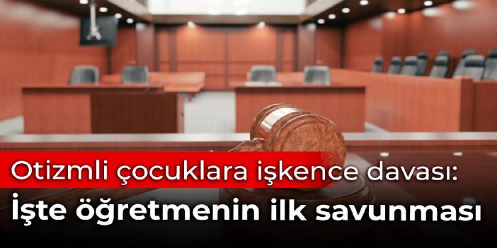 Otizmli çocuklara işkence davası başladı: İşte öğretmenin ilk savunması