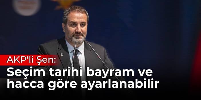 AKP'li Şen: Seçim tarihi bayram ve hacca göre ayarlanabilir