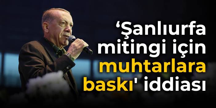 'Erdoğan'ın Şanlıurfa mitingi için muhtarlara baskı' iddiası