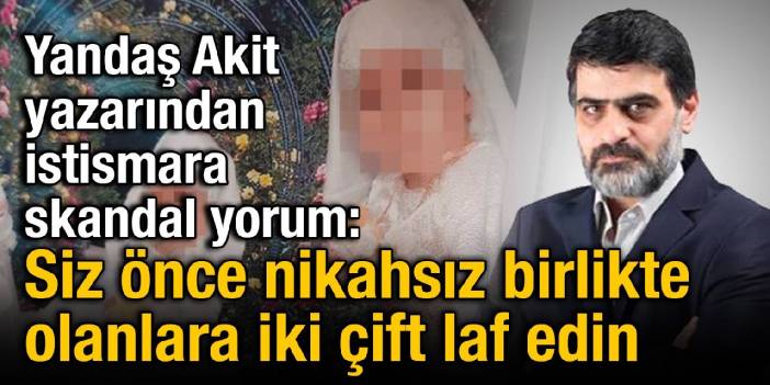 Yandaş Akit yazarından istismara skandal yorum: Siz önce nikahsız birlikte olanlara iki çift laf edin