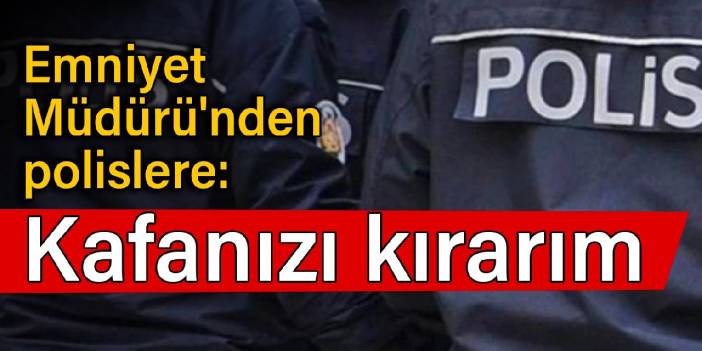 Emniyet Müdürü'nden polislere: Kafanızı kırarım