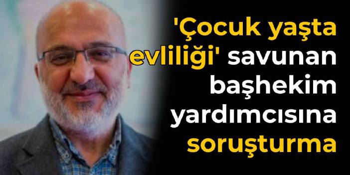 Çocuk yaşta evliliği savunmuştu: O başhekim yardımcısı hakkında soruşturma açıldı