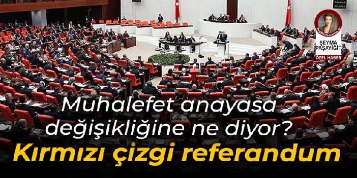 Muhalefet anayasa değişikliğine ne diyor? Kırmızı çizgi referanduma gitmemek