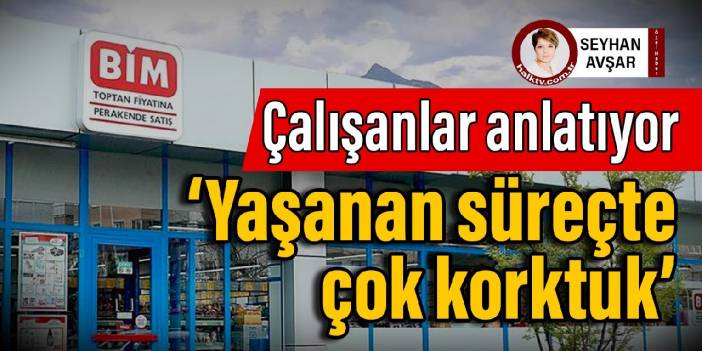 BİM çalışanları anlatıyor: ‘Yaşanan süreçte çok korktuk’