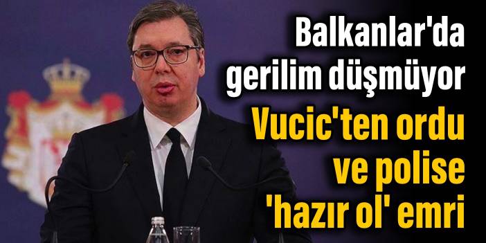 Balkanlar'da gerilim düşmüyor: Vucic'ten ordu ve polise 'hazır ol' emri