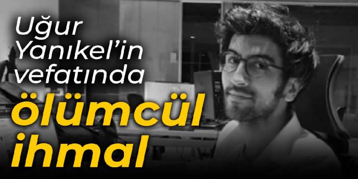 Uğur Yanıkel’in vefatında ölümcül ihmal