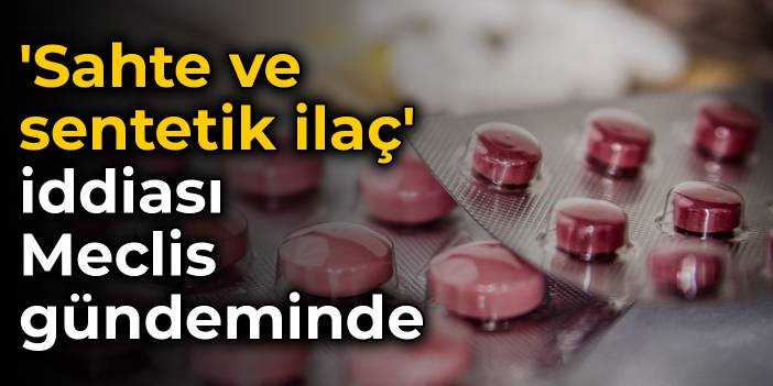 'Sahte ve sentetik ilaç' iddiası Meclis gündeminde