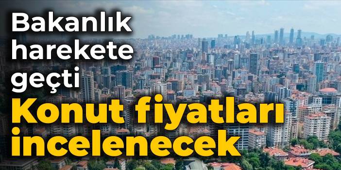 Bakanlık harekete geçti: Konut fiyatları incelenecek