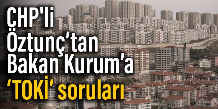 CHP'li Öztunç’tan Bakan Kurum’a ‘TOKİ’ soruları