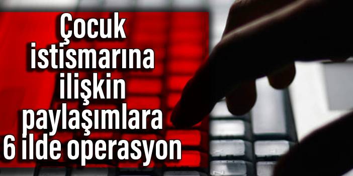 Çocuk istismarına ilişkin paylaşımlara 6 ilde operasyon: 22 şüpheli yakalandı