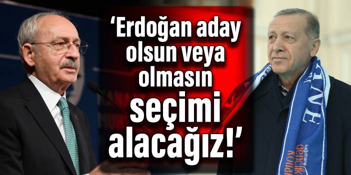 Kılıçdaroğlu: Erdoğan aday olsun veya olmasın seçimi alacağız!