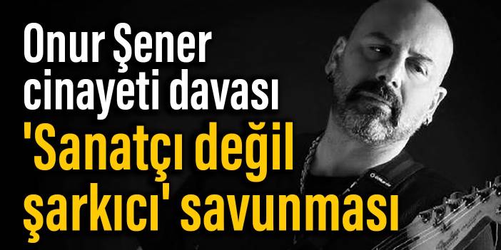 Onur Şener cinayeti davası: 'Sanatçı değil şarkıcı' savunması