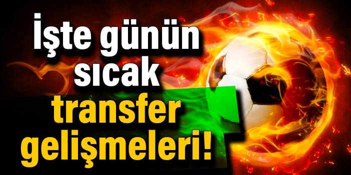 İşte günün sıcak transfer gelişmeleri!