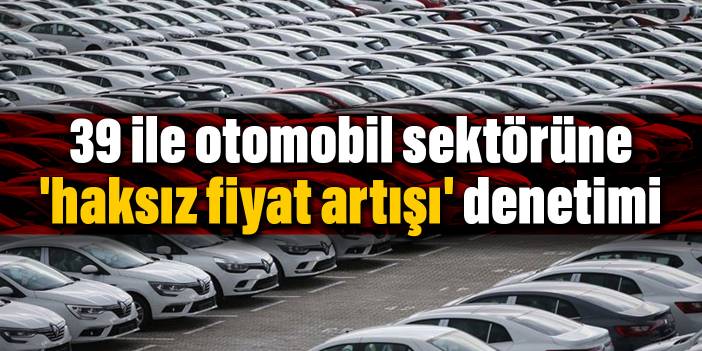 39 ile otomobil sektörüne 'haksız fiyat artışı' denetimi