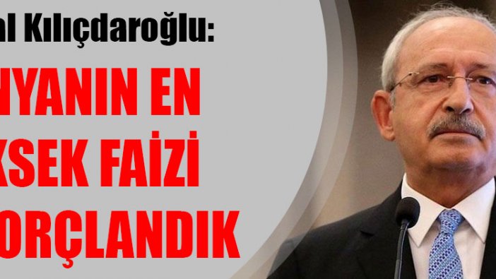 Kemal Kılıçdaroğlu: Dünyanın en yüksek faizi ile borçlandık