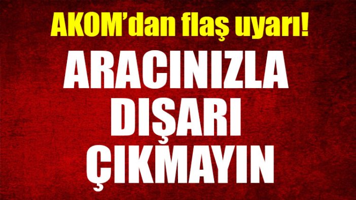 AKOM'dan uyarı: Aracınızla dışarı çıkmayın