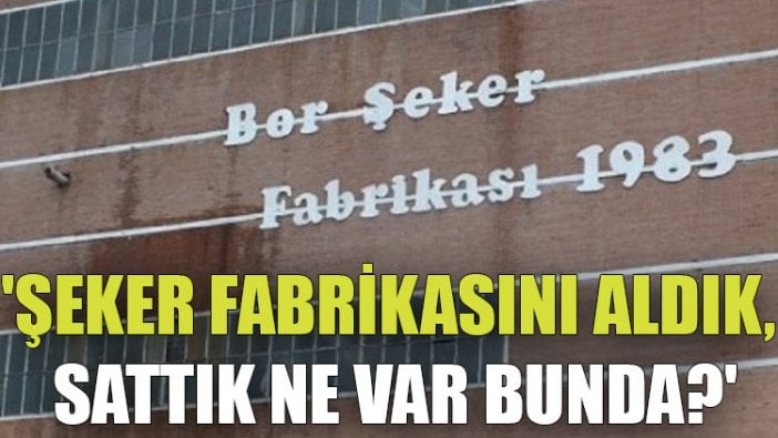 'Şeker fabrikasını aldık, sattık ne var bunda?'