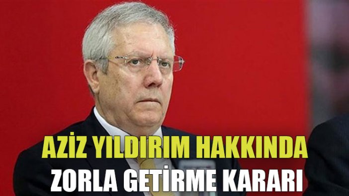 Aziz Yıldırım hakkında zorla getirme kararı