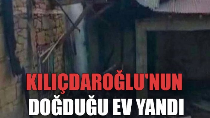 Kılıçdaroğlu'nun doğduğu ev yandı